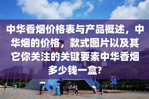 中华香烟价格表与产品概述，中华烟的价格，款式图片以及其它你关注的关键要素中华香烟多少钱一盒?