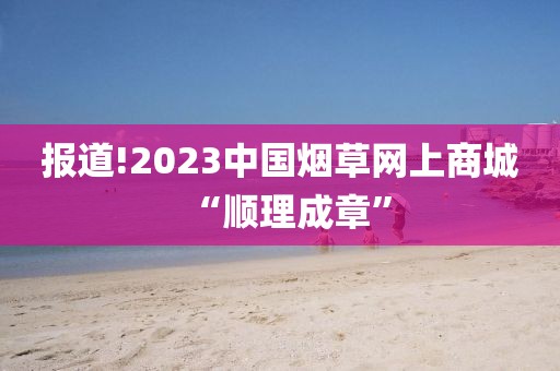 报道!2023中国烟草网上商城“顺理成章”