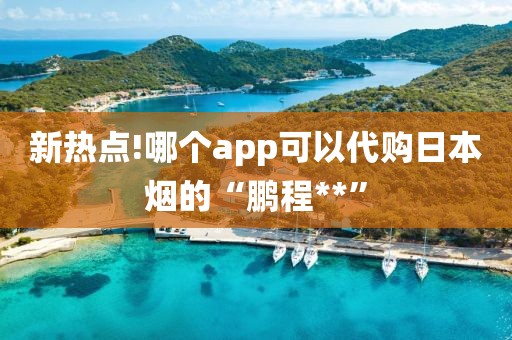 新热点!哪个app可以代购日本烟的“鹏程**”