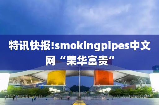 特讯快报!smokingpipes中文网“荣华富贵”