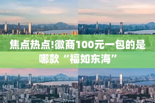 焦点热点!徽商100元一包的是哪款“福如东海”