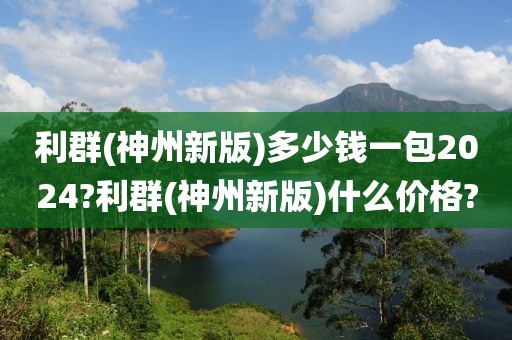 利群(神州新版)多少钱一包2024?利群(神州新版)什么价格?