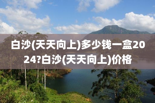 白沙(天天向上)多少钱一盒2024?白沙(天天向上)价格