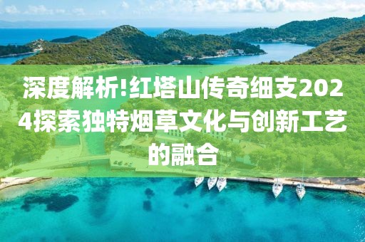 深度解析!红塔山传奇细支2024探索独特烟草文化与创新工艺的融合