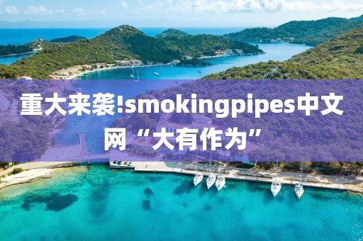 重大来袭!smokingpipes中文网“大有作为”