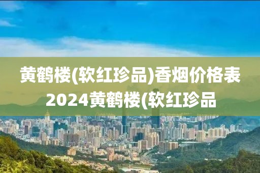 黄鹤楼(软红珍品)香烟价格表2024黄鹤楼(软红珍品