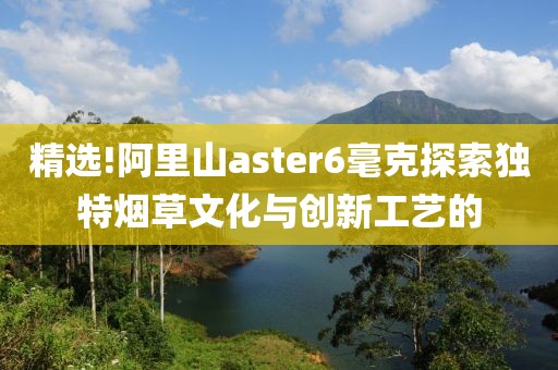 精选!阿里山aster6毫克探索独特烟草文化与创新工艺的