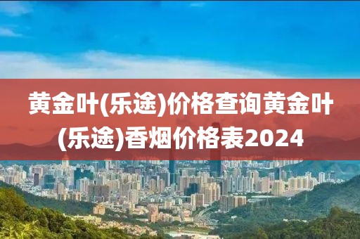 黄金叶(乐途)价格查询黄金叶(乐途)香烟价格表2024