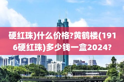 硬红珠)什么价格?黄鹤楼(1916硬红珠)多少钱一盒2024?