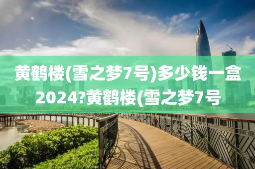 黄鹤楼(雪之梦7号)多少钱一盒2024?黄鹤楼(雪之梦7号