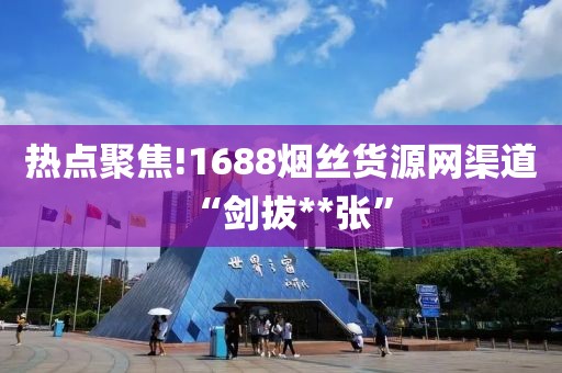 热点聚焦!1688烟丝货源网渠道“剑拔**张”