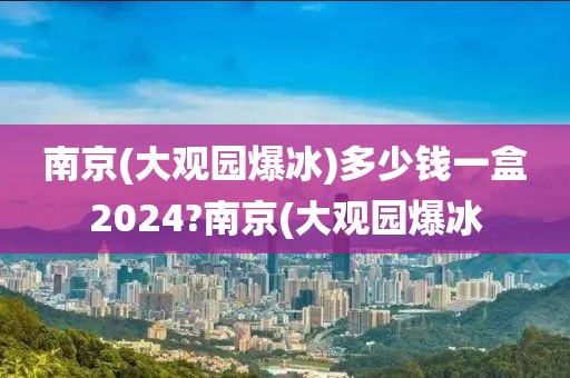 南京(大观园爆冰)多少钱一盒2024?南京(大观园爆冰