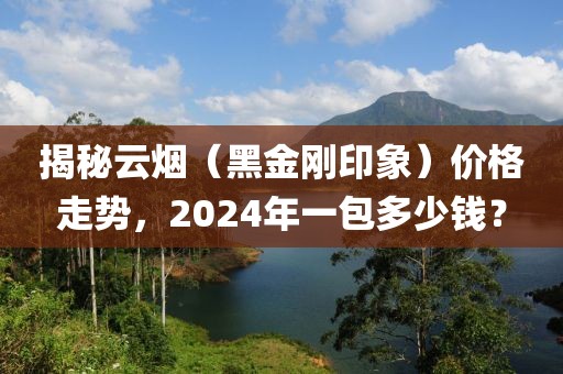 揭秘云烟（黑金刚印象）价格走势，2024年一包多少钱？