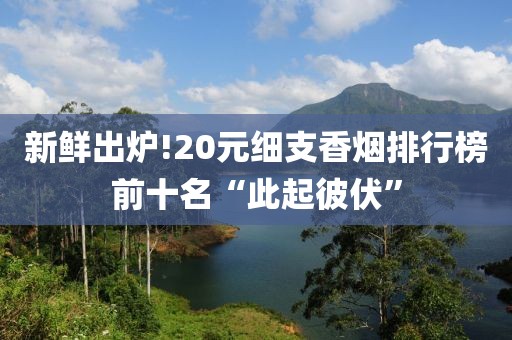 新鲜出炉!20元细支香烟排行榜前十名“此起彼伏”