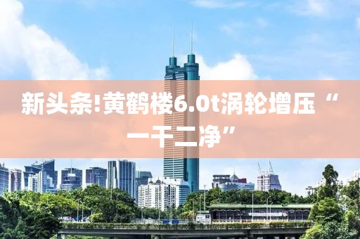 新头条!黄鹤楼6.0t涡轮增压“一干二净”