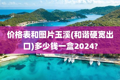 价格表和图片玉溪(和谐硬宽出口)多少钱一盒2024?