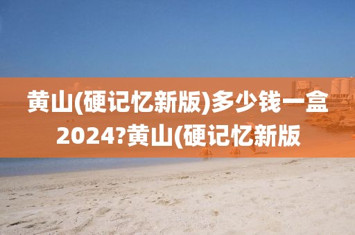 黄山(硬记忆新版)多少钱一盒2024?黄山(硬记忆新版