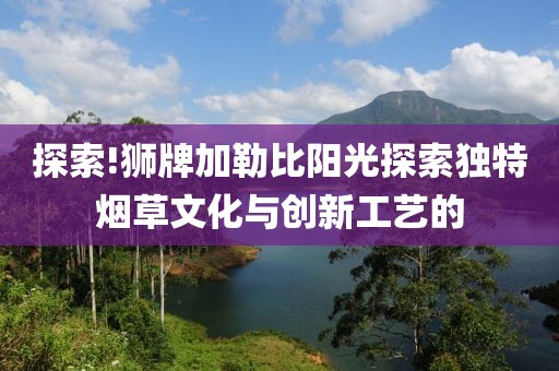 探索!狮牌加勒比阳光探索独特烟草文化与创新工艺的