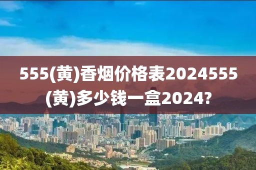 555(黄)香烟价格表2024555(黄)多少钱一盒2024?