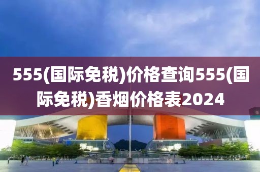 555(国际免税)价格查询555(国际免税)香烟价格表2024