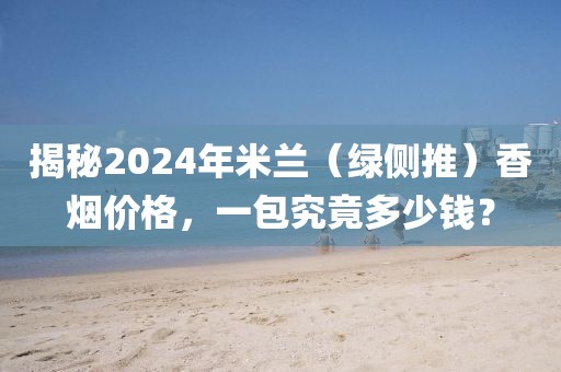 揭秘2024年米兰（绿侧推）香烟价格，一包究竟多少钱？