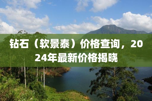 钻石（软景泰）价格查询，2024年最新价格揭晓