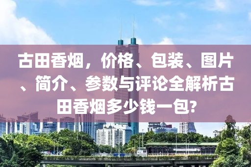 古田香烟，价格、包装、图片、简介、参数与评论全解析古田香烟多少钱一包?