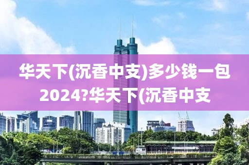 华天下(沉香中支)多少钱一包2024?华天下(沉香中支