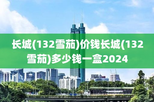 长城(132雪茄)价钱长城(132雪茄)多少钱一盒2024