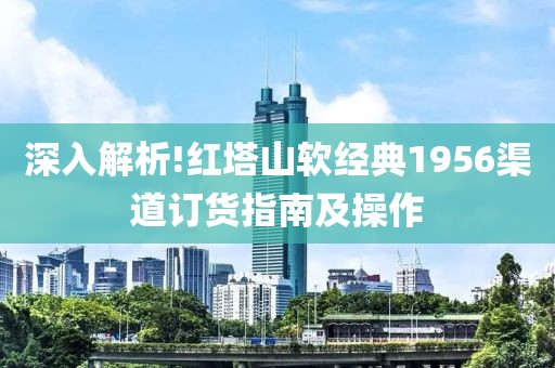 深入解析!红塔山软经典1956渠道订货指南及操作