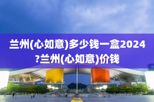 兰州(心如意)多少钱一盒2024?兰州(心如意)价钱