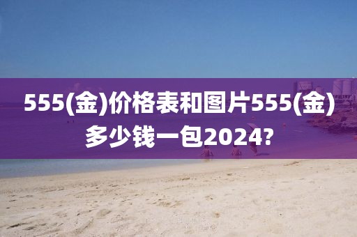 555(金)价格表和图片555(金)多少钱一包2024?