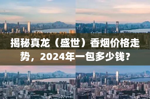 揭秘真龙（盛世）香烟价格走势，2024年一包多少钱？