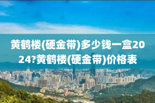 黄鹤楼(硬金带)多少钱一盒2024?黄鹤楼(硬金带)价格表