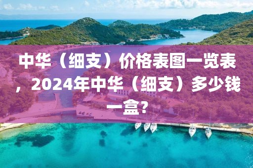 中华（细支）价格表图一览表，2024年中华（细支）多少钱一盒？