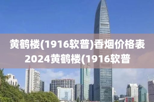 黄鹤楼(1916软普)香烟价格表2024黄鹤楼(1916软普