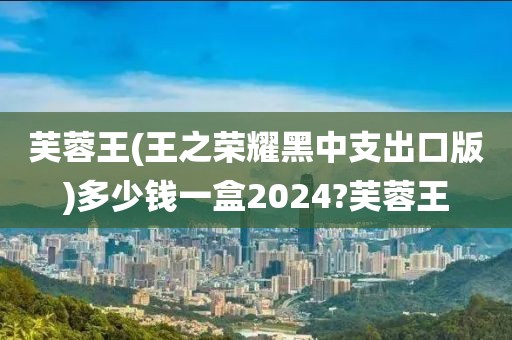 芙蓉王(王之荣耀黑中支出口版)多少钱一盒2024?芙蓉王