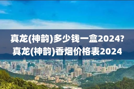 真龙(神韵)多少钱一盒2024?真龙(神韵)香烟价格表2024