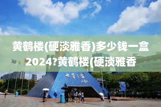 黄鹤楼(硬淡雅香)多少钱一盒2024?黄鹤楼(硬淡雅香