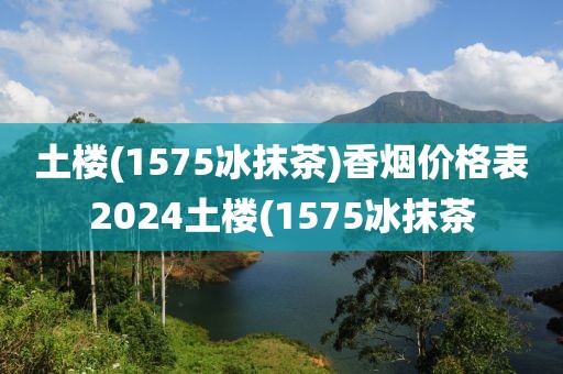 土楼(1575冰抹茶)香烟价格表2024土楼(1575冰抹茶