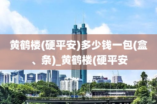 黄鹤楼(硬平安)多少钱一包(盒、条)_黄鹤楼(硬平安