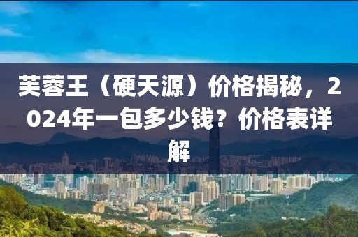 芙蓉王（硬天源）价格揭秘，2024年一包多少钱？价格表详解