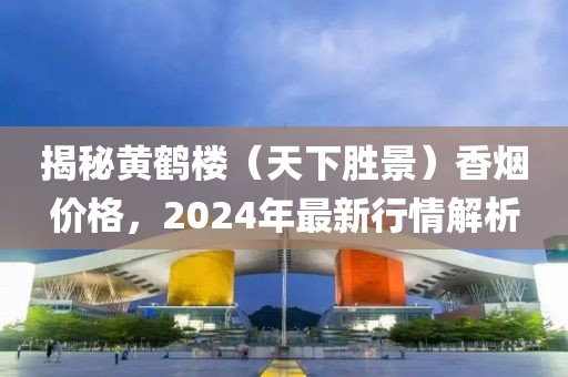 揭秘黄鹤楼（天下胜景）香烟价格，2024年最新行情解析