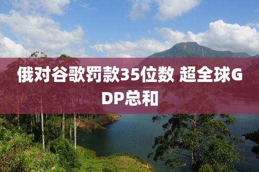 俄对谷歌罚款35位数 超全球GDP总和