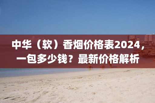 中华（软）香烟价格表2024，一包多少钱？最新价格解析