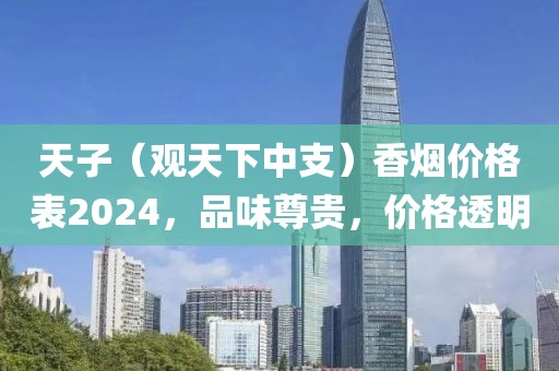 天子（观天下中支）香烟价格表2024，品味尊贵，价格透明