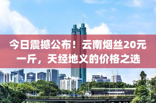 今日震撼公布！云南烟丝20元一斤，天经地义的价格之选