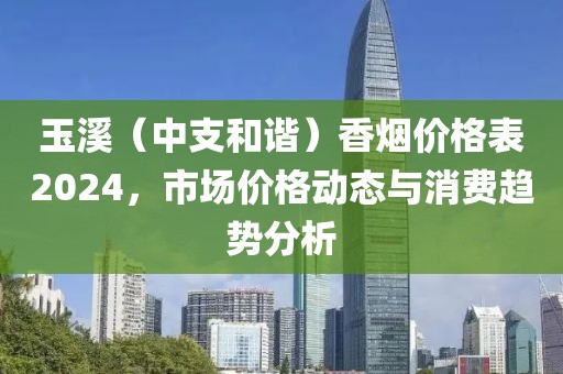 玉溪（中支和谐）香烟价格表2024，市场价格动态与消费趋势分析