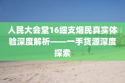 人民大会堂16细支烟民真实体验深度解析——一手货源深度探索