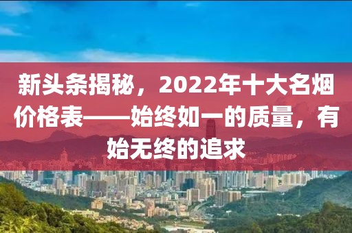 新头条揭秘，2022年十大名烟价格表——始终如一的质量，有始无终的追求